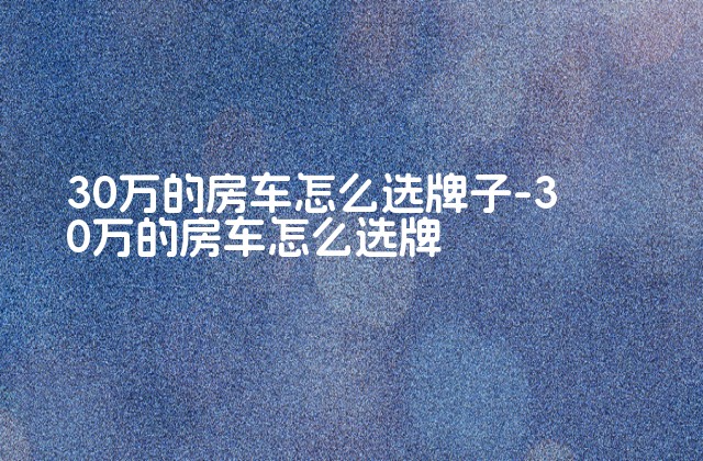 30万的房车怎么选牌子-30万的房车怎么选牌-第1张