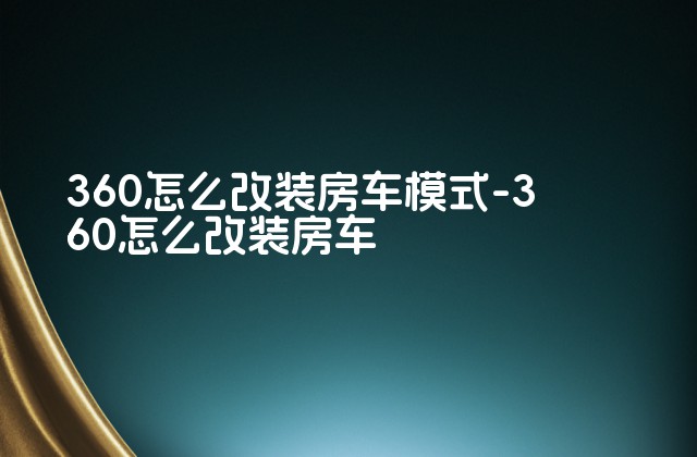 360怎么改装房车模式-360怎么改装房车-第1张