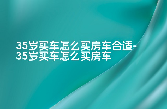 35岁买车怎么买房车合适-35岁买车怎么买房车-第1张