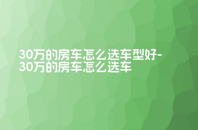 30万的房车怎么选车型好-30万的房车怎么选车-第1张