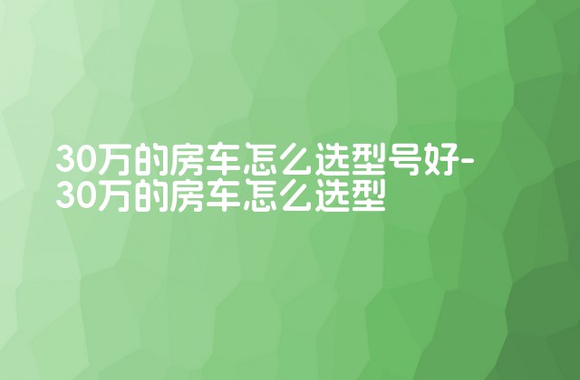 30万的房车怎么选型号好-30万的房车怎么选型-第1张