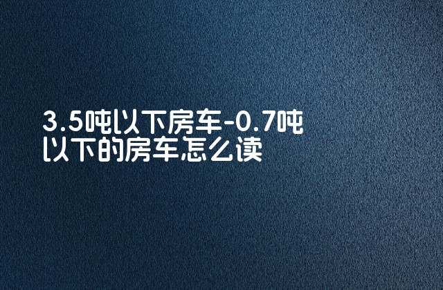 3.5吨以下房车-0.7吨以下的房车怎么读-第1张