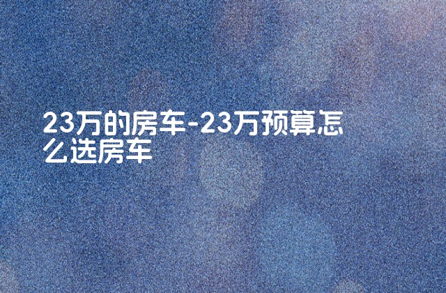 23万的房车-23万预算怎么选房车-第1张