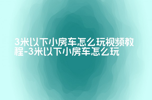 3米以下小房车怎么玩视频教程-3米以下小房车怎么玩-第1张