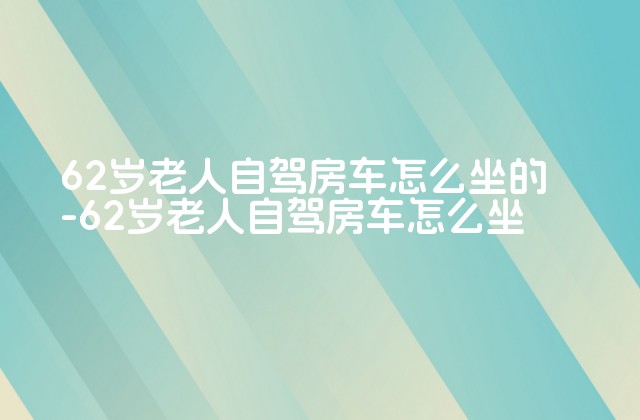 62岁老人自驾房车怎么坐的-62岁老人自驾房车怎么坐-第1张