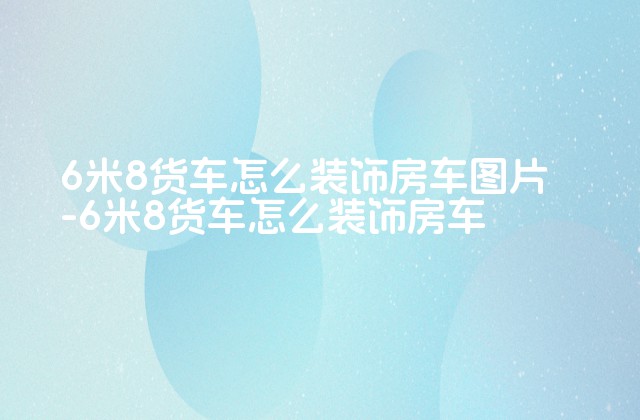 6米8货车怎么装饰房车图片-6米8货车怎么装饰房车-第1张