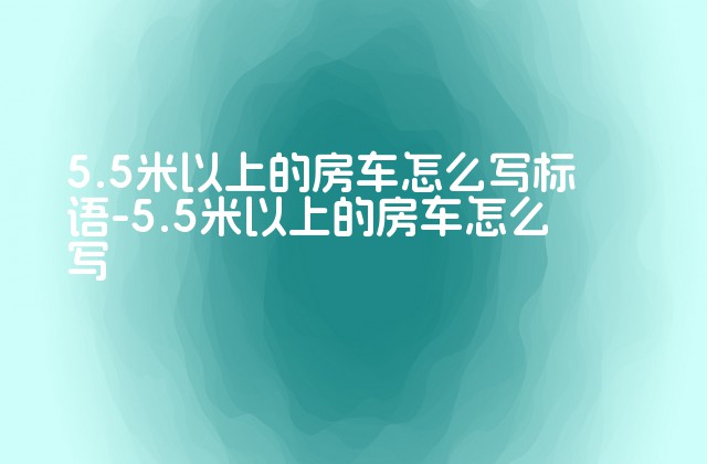 5.5米以上的房车怎么写标语-5.5米以上的房车怎么写-第1张