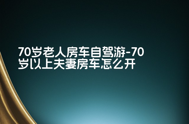 70岁老人房车自驾游-70岁以上夫妻房车怎么开-第1张