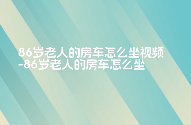 86岁老人的房车怎么坐视频-86岁老人的房车怎么坐-第1张