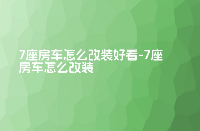 7座房车怎么改装好看-7座房车怎么改装-第1张