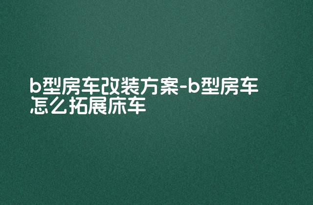 b型房车改装方案-b型房车怎么拓展床车-第1张