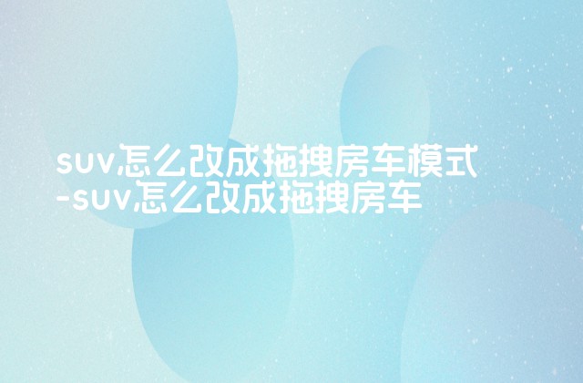 suv怎么改成拖拽房车模式-suv怎么改成拖拽房车-第1张