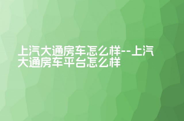 上汽大通房车怎么样--上汽大通房车平台怎么样-第1张