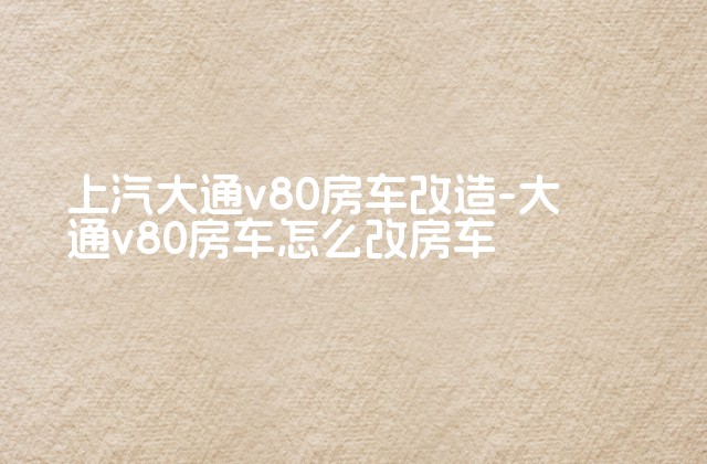 上汽大通v80房车改造-大通v80房车怎么改房车-第1张