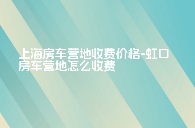 上海房车营地收费价格-虹口房车营地怎么收费-第1张