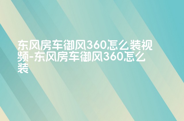 东风房车御风360怎么装视频-东风房车御风360怎么装-第1张