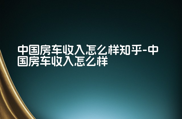 中国房车收入怎么样知乎-中国房车收入怎么样-第1张