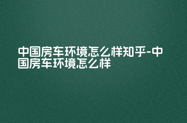 中国房车环境怎么样知乎-中国房车环境怎么样-第1张