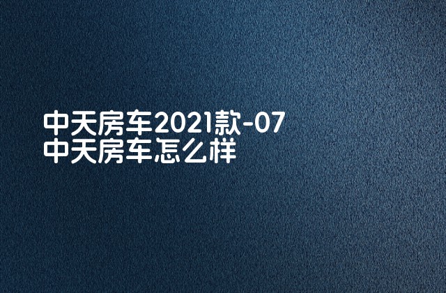 中天房车2021款-07 中天房车怎么样-第1张