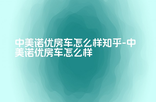 中美诺优房车怎么样知乎-中美诺优房车怎么样-第1张