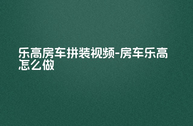 乐高房车拼装视频-房车乐高怎么做-第1张