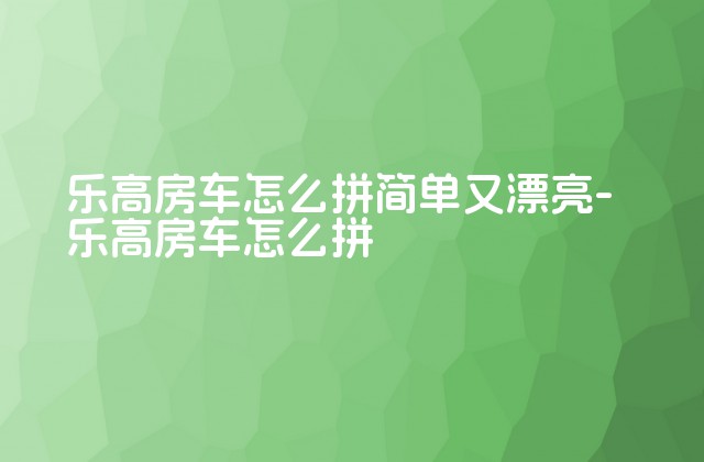 乐高房车怎么拼简单又漂亮-乐高房车怎么拼-第1张