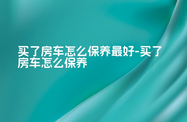 买了房车怎么保养最好-买了房车怎么保养-第1张