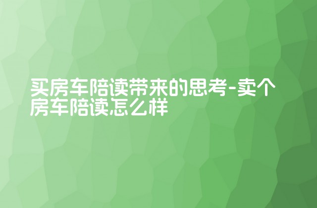 买房车陪读带来的思考-卖个房车陪读怎么样-第1张