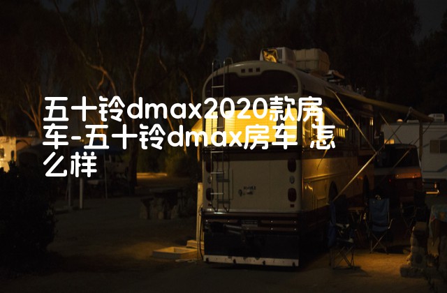 五十铃dmax2020款房车-五十铃dmax房车 怎么样-第1张