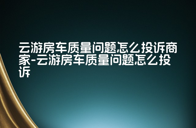 云游房车质量问题怎么投诉商家-云游房车质量问题怎么投诉-第1张