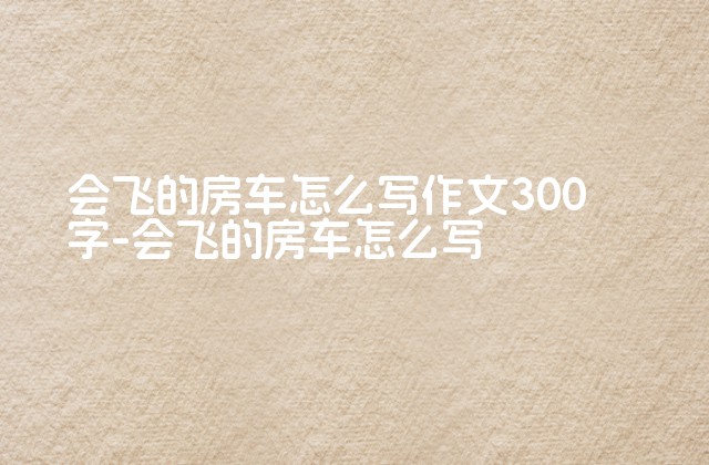 会飞的房车怎么写作文300字-会飞的房车怎么写-第1张