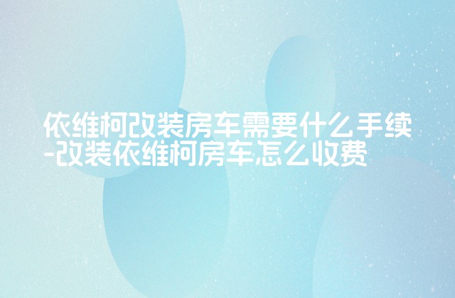 依维柯改装房车需要什么手续-改装依维柯房车怎么收费-第1张