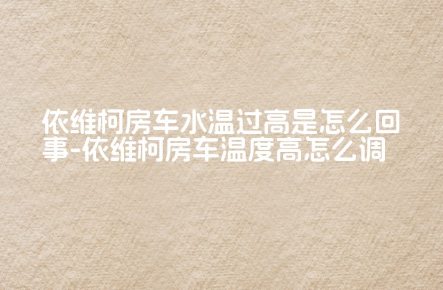 依维柯房车水温过高是怎么回事-依维柯房车温度高怎么调-第1张