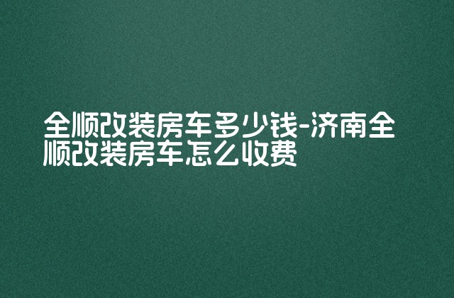 全顺改装房车多少钱-济南全顺改装房车怎么收费-第1张