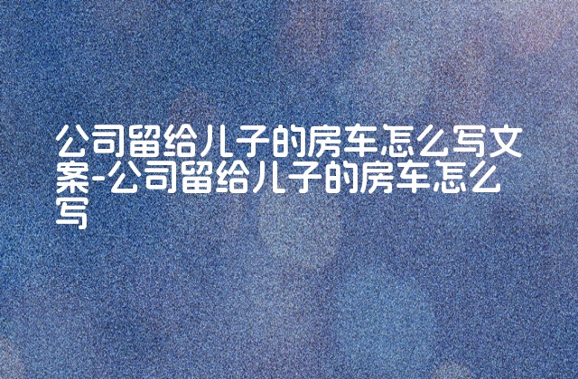 公司留给儿子的房车怎么写文案-公司留给儿子的房车怎么写-第1张