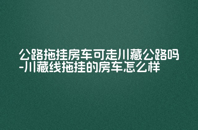 公路拖挂房车可走川藏公路吗-川藏线拖挂的房车怎么样-第1张