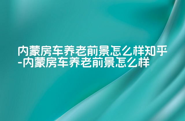 内蒙房车养老前景怎么样知乎-内蒙房车养老前景怎么样-第1张