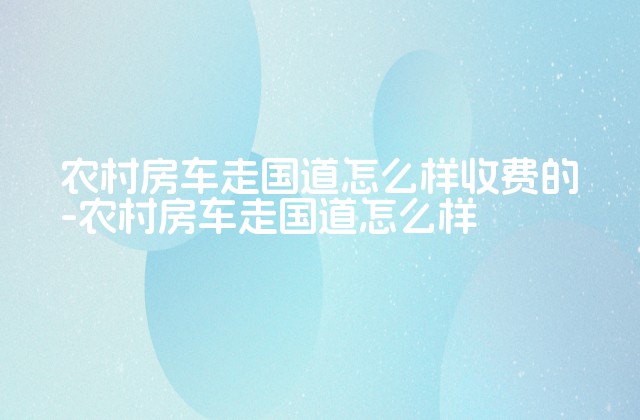 农村房车走国道怎么样收费的-农村房车走国道怎么样-第1张