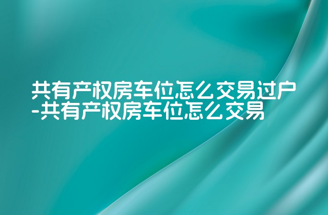 共有产权房车位怎么交易过户-共有产权房车位怎么交易-第1张