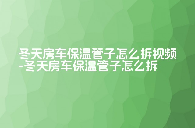 冬天房车保温管子怎么拆视频-冬天房车保温管子怎么拆-第1张