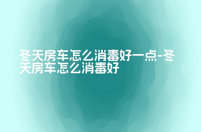 冬天房车怎么消毒好一点-冬天房车怎么消毒好-第1张