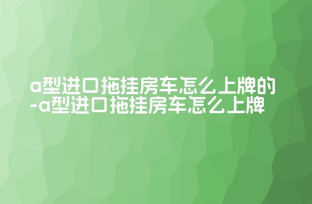 a型进口拖挂房车怎么上牌的-a型进口拖挂房车怎么上牌-第1张