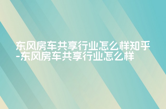 东风房车共享行业怎么样知乎-东风房车共享行业怎么样-第1张