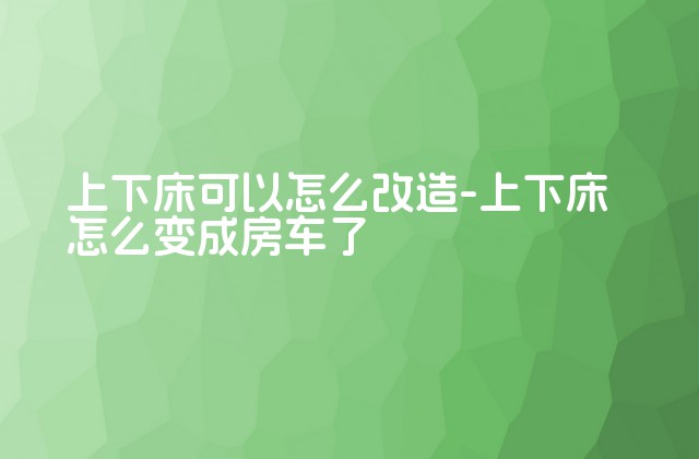 上下床可以怎么改造-上下床怎么变成房车了-第1张