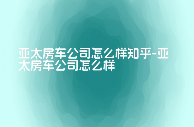 亚太房车公司怎么样知乎-亚太房车公司怎么样-第1张