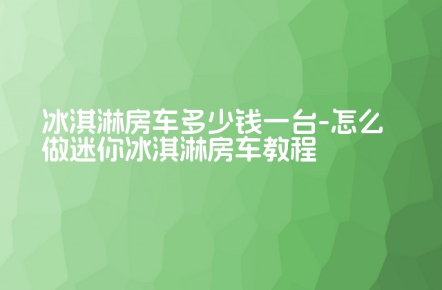 冰淇淋房车多少钱一台-怎么做迷你冰淇淋房车教程-第1张