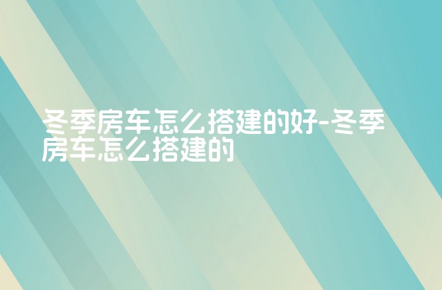 冬季房车怎么搭建的好-冬季房车怎么搭建的-第1张