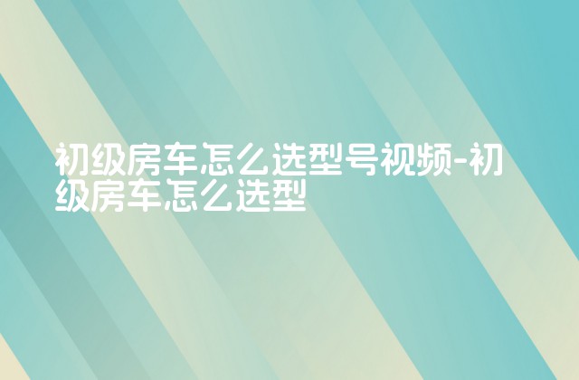 初级房车怎么选型号视频-初级房车怎么选型-第1张