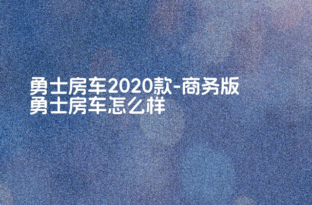 勇士房车2020款-商务版勇士房车怎么样-第1张