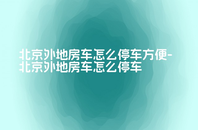 北京外地房车怎么停车方便-北京外地房车怎么停车-第1张